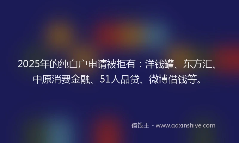 2025年的纯白户申请被拒有：洋钱罐、东方汇、中原消费金融、51人品贷、微博借钱等。