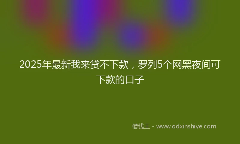 2025年最新我来贷不下款，罗列5个网黑夜间可下款的口子