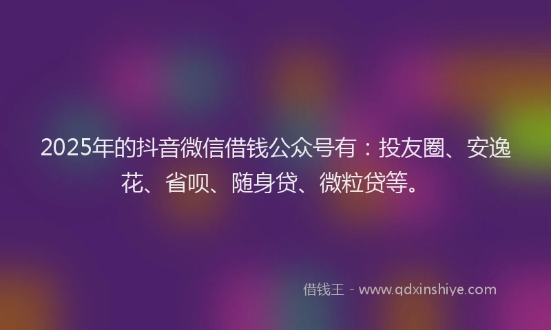 2025年的抖音微信借钱公众号有：投友圈、安逸花、省呗、随身贷、微粒贷等。