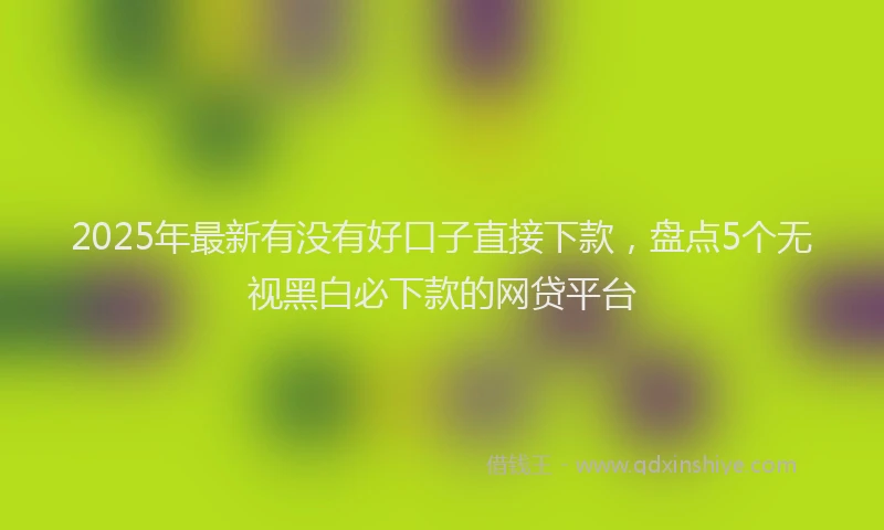 2025年最新有没有好口子直接下款，盘点5个无视黑白必下款的网贷平台
