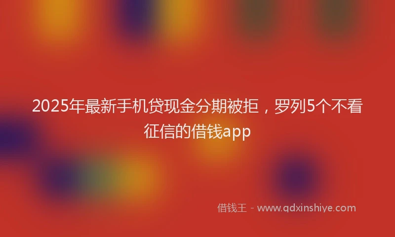 2025年最新手机贷现金分期被拒，罗列5个不看征信的借钱app
