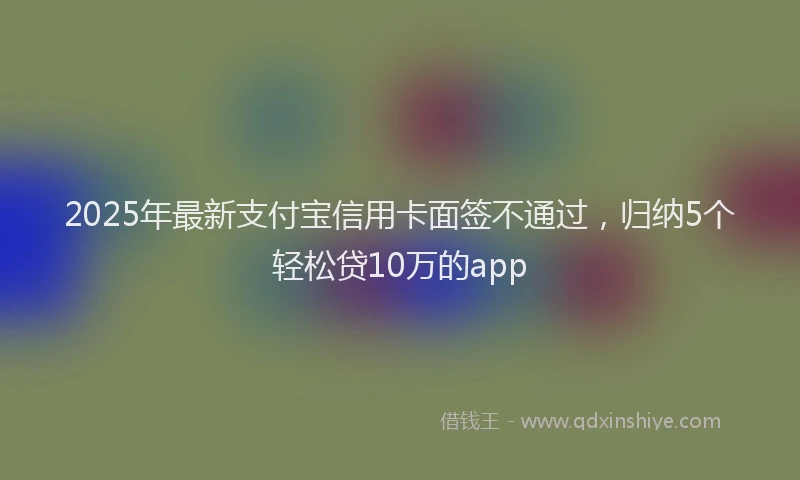 2025年最新支付宝信用卡面签不通过，归纳5个轻松贷10万的app