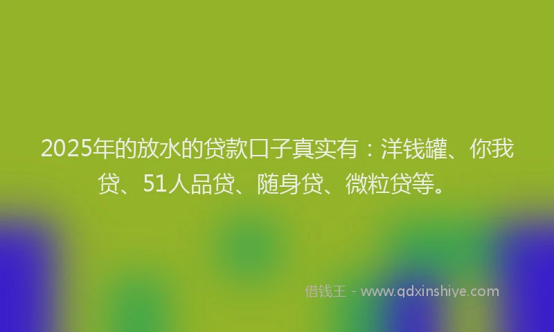 2025年的放水的贷款口子真实有：洋钱罐、你我贷、51人品贷、随身贷、微粒贷等。