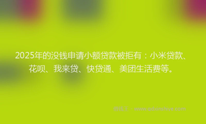 2025年的没钱申请小额贷款被拒有：小米贷款、花呗、我来贷、快贷通、美团生活费等。