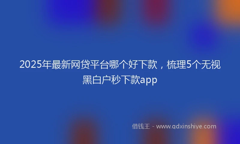 2025年最新网贷平台哪个好下款，梳理5个无视黑白户秒下款app
