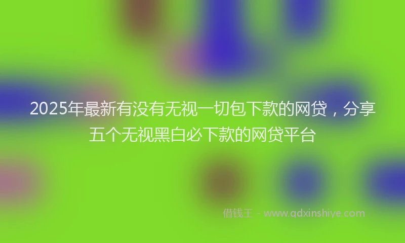 2025年最新有没有无视一切包下款的网贷，分享五个无视黑白必下款的网贷平台