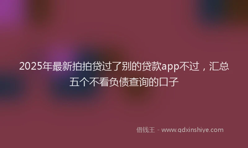 2025年最新拍拍贷过了别的贷款app不过，汇总五个不看负债查询的口子
