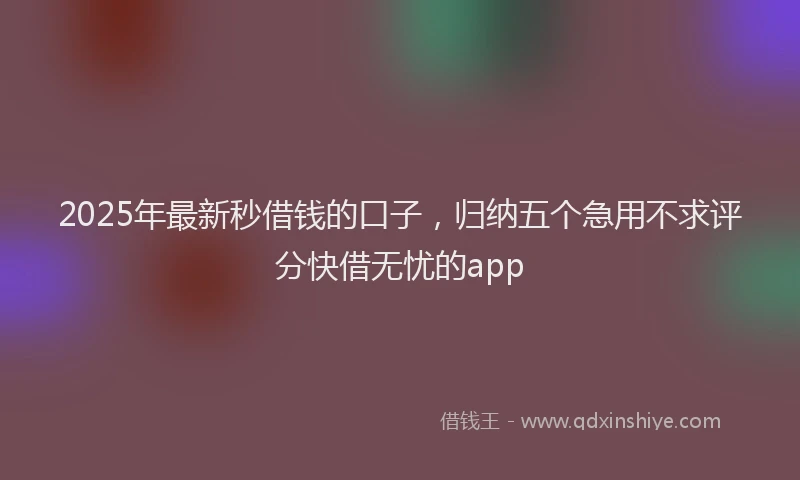 2025年最新秒借钱的口子，归纳五个急用不求评分快借无忧的app