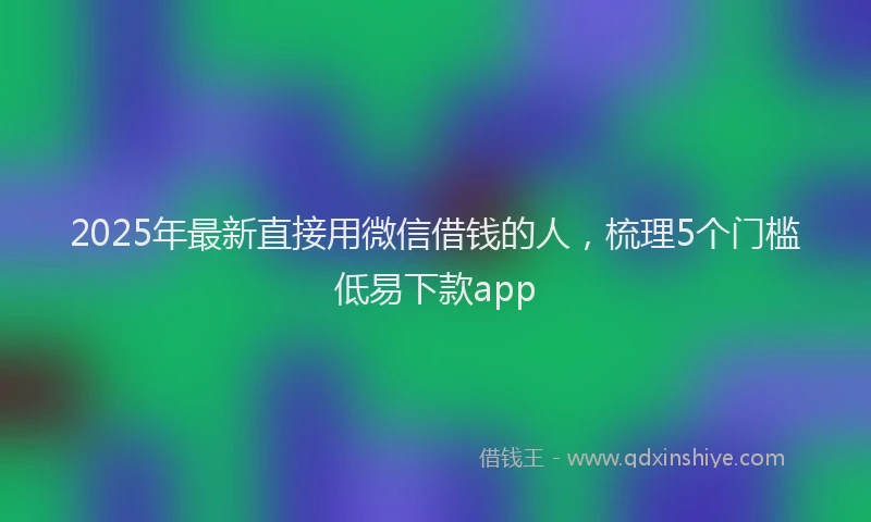 2025年最新直接用微信借钱的人，梳理5个门槛低易下款app