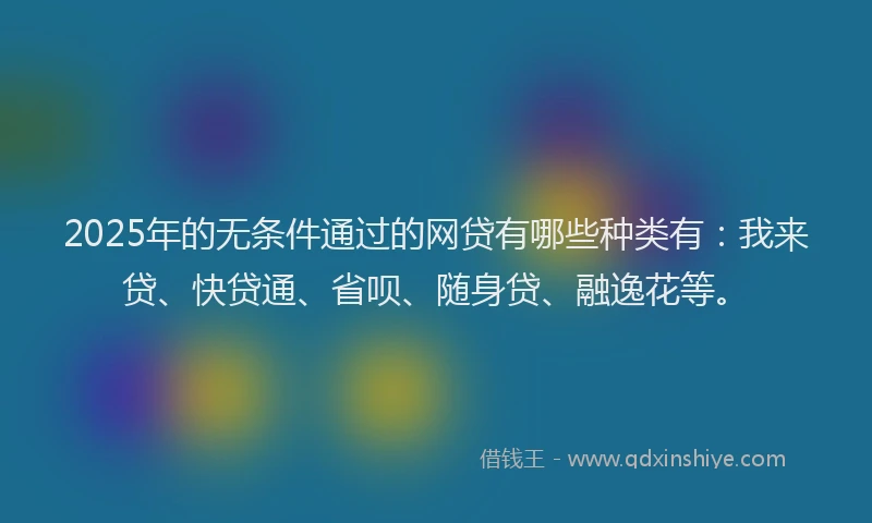 2025年的无条件通过的网贷有哪些种类有：我来贷、快贷通、省呗、随身贷、融逸花等。