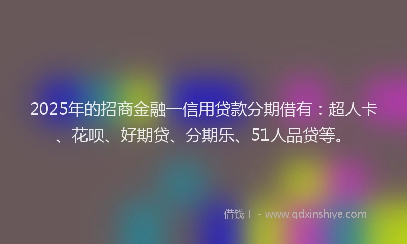 2025年的招商金融一信用贷款分期借有：超人卡、花呗、好期贷、分期乐、51人品贷等。