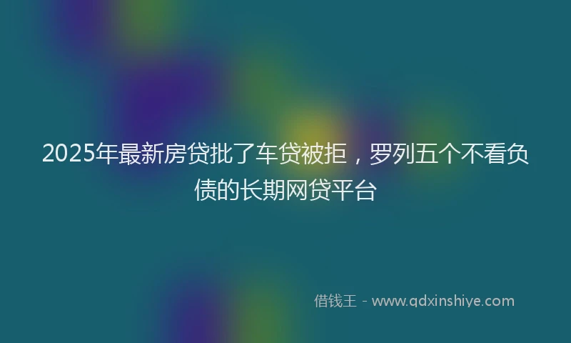 2025年最新房贷批了车贷被拒，罗列五个不看负债的长期网贷平台