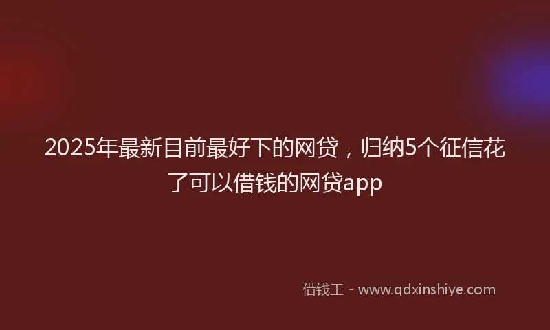 2025年最新目前最好下的网贷，归纳5个征信花了可以借钱的网贷app