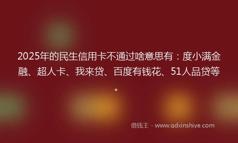 2025年的民生信用卡不通过啥意思有：度小满金融、超人卡、我来贷、百度有钱花、51人品贷等。