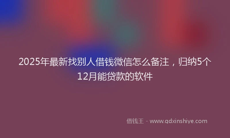 2025年最新找别人借钱微信怎么备注，归纳5个12月能贷款的软件