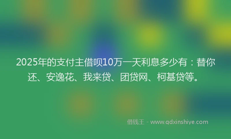 2025年的支付主借呗10万一天利息多少有：替你还、安逸花、我来贷、团贷网、柯基贷等。