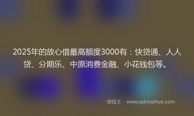 2025年的放心借最高额度3000有：快贷通、人人贷、分期乐、中原消费金融、小花钱包等。
