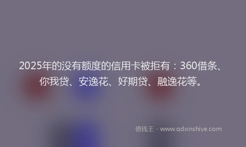 2025年的没有额度的信用卡被拒有：360借条、你我贷、安逸花、好期贷、融逸花等。