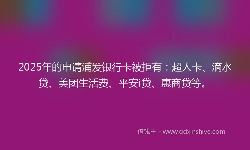 2025年的申请浦发银行卡被拒有：超人卡、滴水贷、美团生活费、平安i贷、惠商贷等。