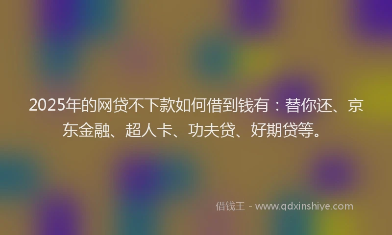 2025年的网贷不下款如何借到钱有：替你还、京东金融、超人卡、功夫贷、好期贷等。
