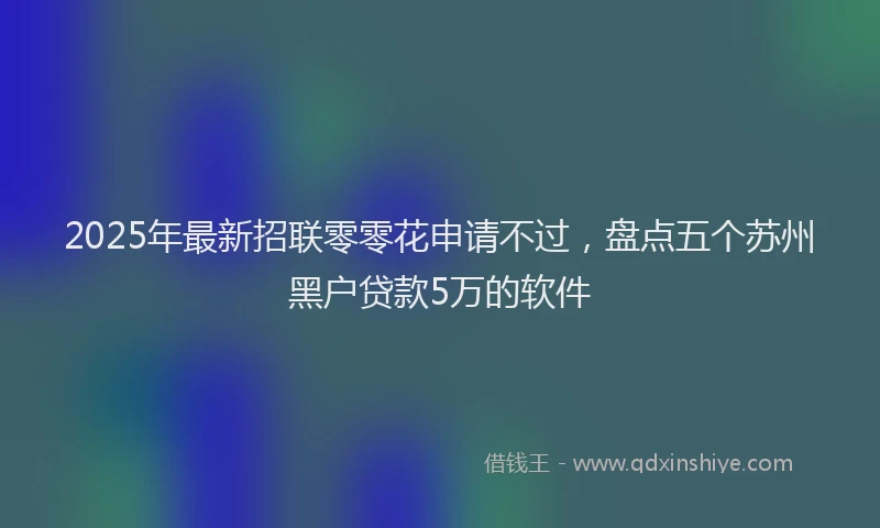 2025年最新招联零零花申请不过，盘点五个苏州黑户贷款5万的软件