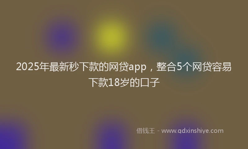 2025年最新秒下款的网贷app，整合5个网贷容易下款18岁的口子