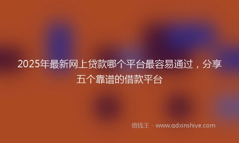 2025年最新网上贷款哪个平台最容易通过，分享五个靠谱的借款平台