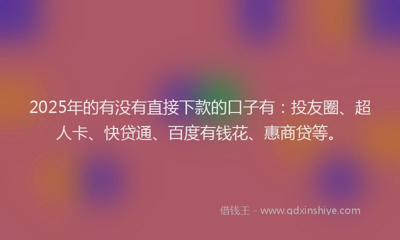 2025年的有没有直接下款的口子有：投友圈、超人卡、快贷通、百度有钱花、惠商贷等。
