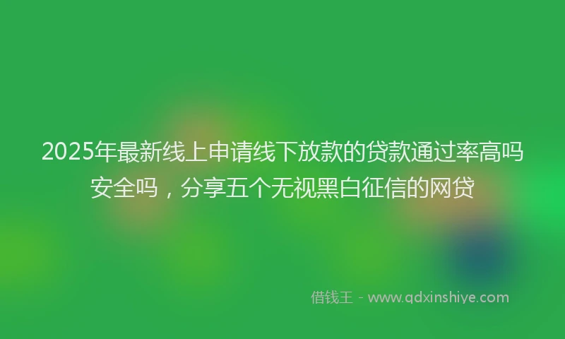 2025年最新线上申请线下放款的贷款通过率高吗安全吗，分享五个无视黑白征信的网贷