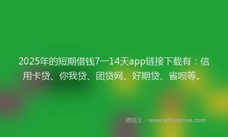 2025年的短期借钱7一14天app链接下载有：信用卡贷、你我贷、团贷网、好期贷、省呗等。
