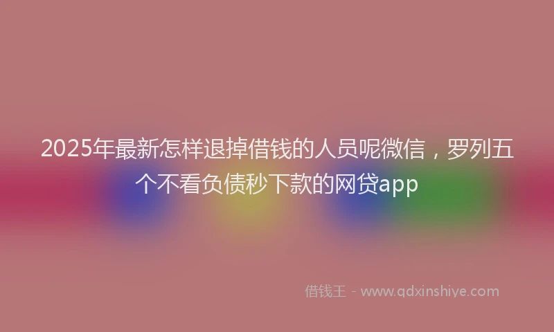 2025年最新怎样退掉借钱的人员呢微信，罗列五个不看负债秒下款的网贷app