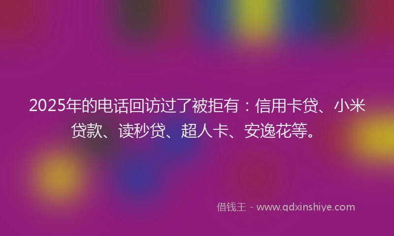 2025年的电话回访过了被拒有：信用卡贷、小米贷款、读秒贷、超人卡、安逸花等。