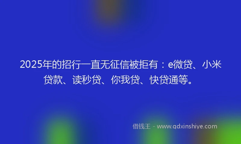 2025年的招行一直无征信被拒有：e微贷、小米贷款、读秒贷、你我贷、快贷通等。