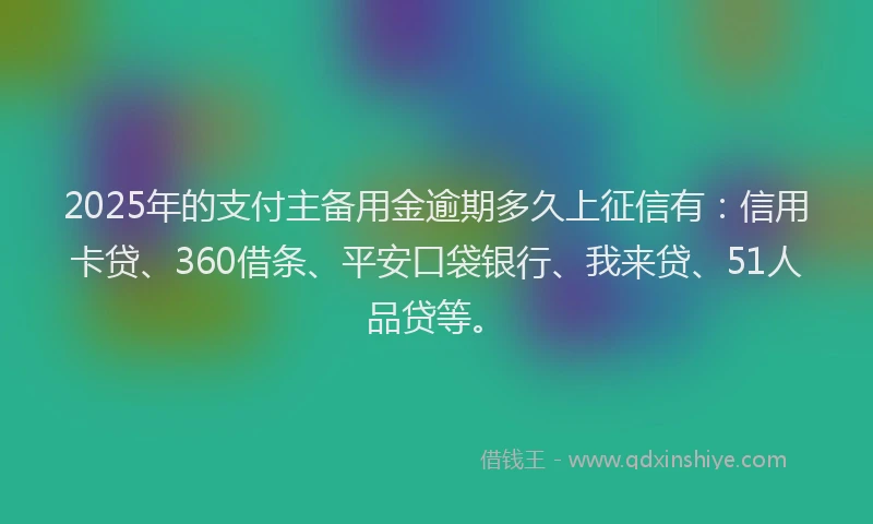 2025年的支付主备用金逾期多久上征信有：信用卡贷、360借条、平安口袋银行、我来贷、51人品贷等。