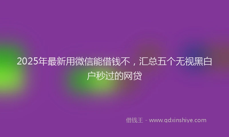 2025年最新用微信能借钱不，汇总五个无视黑白户秒过的网贷