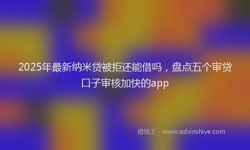2025年最新纳米贷被拒还能借吗，盘点五个审贷口子审核加快的app