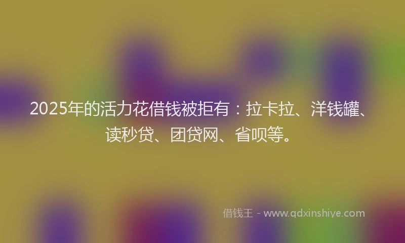 2025年的活力花借钱被拒有:拉卡拉、洋钱罐、读秒贷、团贷网、省呗等。