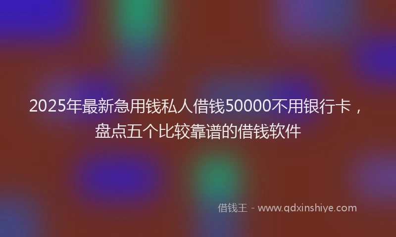 2025年最新急用钱私人借钱50000不用银行卡，盘点五个比较靠谱的借钱软件