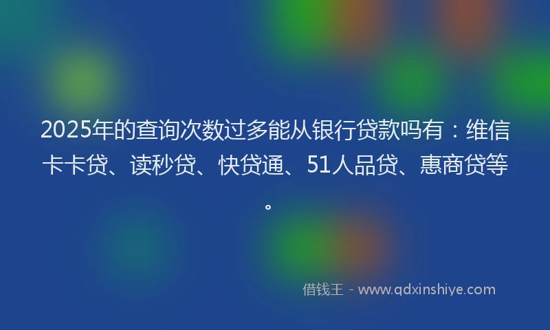 2025年的查询次数过多能从银行贷款吗有：维信卡卡贷、读秒贷、快贷通、51人品贷、惠商贷等。