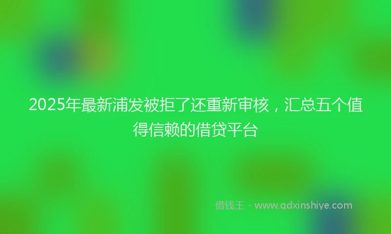 2025年最新浦发被拒了还重新审核，汇总五个值得信赖的借贷平台