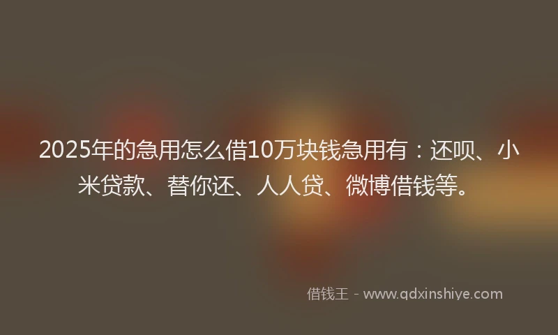 2025年的急用怎么借10万块钱急用有：还呗、小米贷款、替你还、人人贷、微博借钱等。