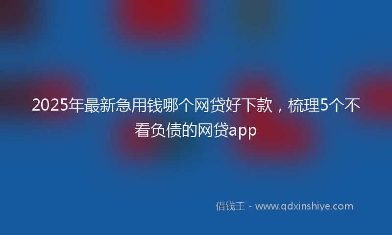 2025年最新急用钱哪个网贷好下款，梳理5个不看负债的网贷app