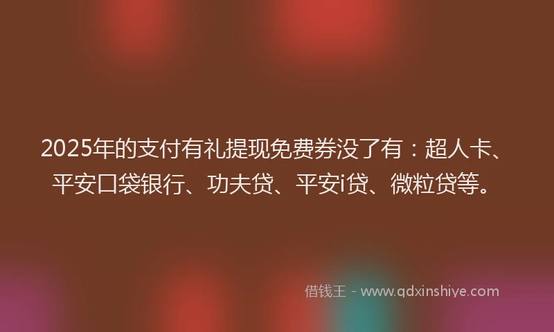 2025年的支付有礼提现免费券没了有：超人卡、平安口袋银行、功夫贷、平安i贷、微粒贷等。