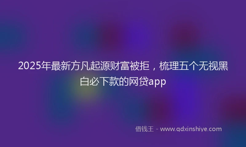 2025年最新方凡起源财富被拒，梳理五个无视黑白必下款的网贷app
