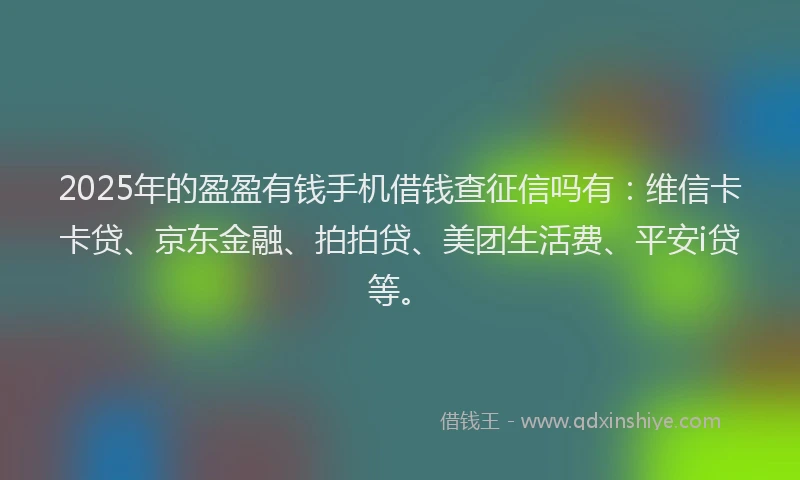 2025年的盈盈有钱手机借钱查征信吗有：维信卡卡贷、京东金融、拍拍贷、美团生活费、平安i贷等。