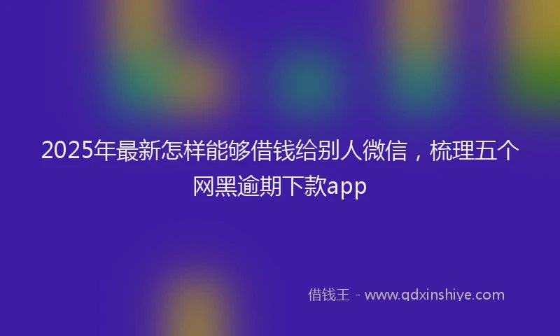 2025年最新怎样能够借钱给别人微信，梳理五个网黑逾期下款app