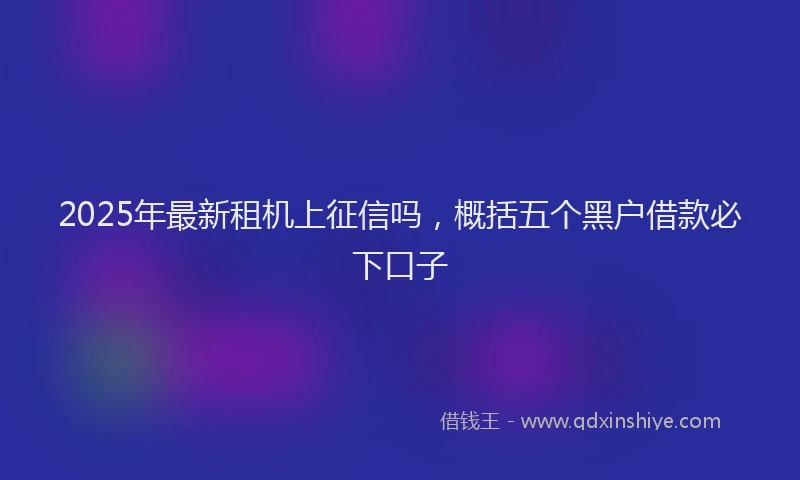 2025年最新租机上征信吗，概括五个黑户借款必下口子