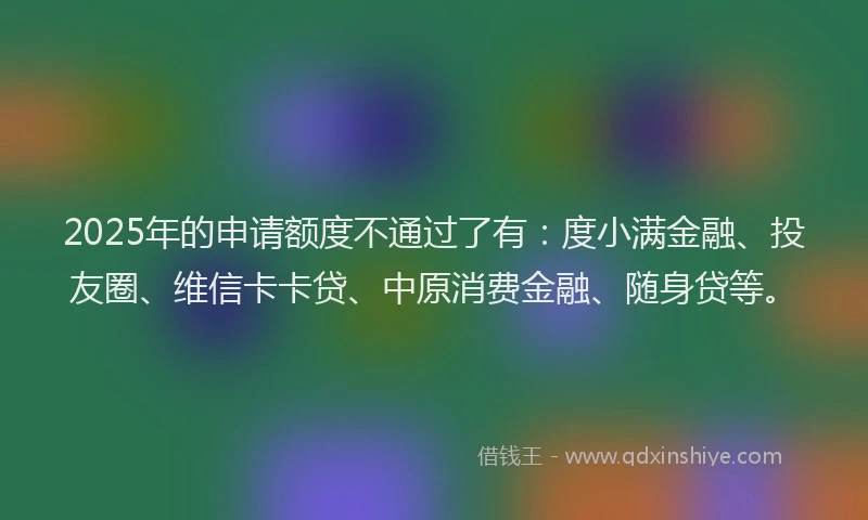 2025年的申请额度不通过了有：度小满金融、投友圈、维信卡卡贷、中原消费金融、随身贷等。