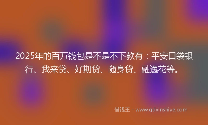 2025年的百万钱包是不是不下款有：平安口袋银行、我来贷、好期贷、随身贷、融逸花等。