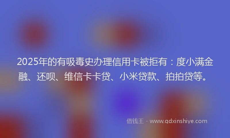 2025年的有吸毒史办理信用卡被拒有：度小满金融、还呗、维信卡卡贷、小米贷款、拍拍贷等。
